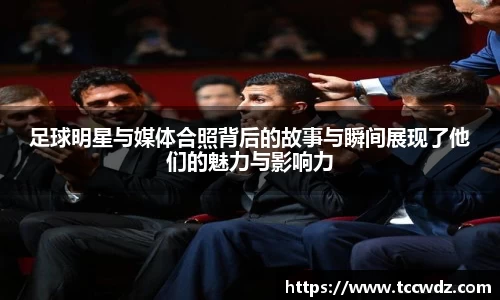 足球明星与媒体合照背后的故事与瞬间展现了他们的魅力与影响力